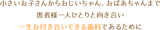 小さいお子さんからおじいちゃん、おばあちゃんまで患者様一人ひとりと向き合い一生お付き合いできる歯科であるために