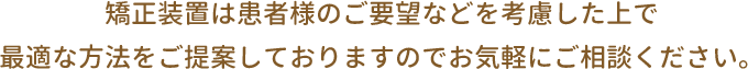 矯正装置は患者様のご要望などを考慮した上で最適な方法をご提案しておりますのでお気軽にご相談ください。